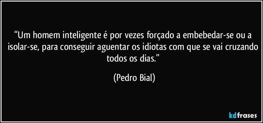 “Um homem inteligente é por vezes forçado a embebedar-se ou a isolar-se, para conseguir aguentar os idiotas com que se vai cruzando todos os dias.” (Pedro Bial)