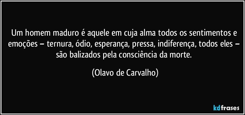 Um homem maduro é aquele em cuja alma todos os sentimentos e emoções – ternura, ódio, esperança, pressa, indiferença, todos eles – são balizados pela consciência da morte. (Olavo de Carvalho)