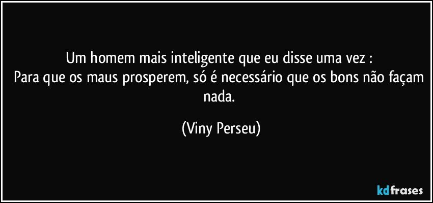 Um homem mais inteligente que eu disse uma vez : 
Para que os maus prosperem, só é necessário que os bons não façam nada. (Viny Perseu)