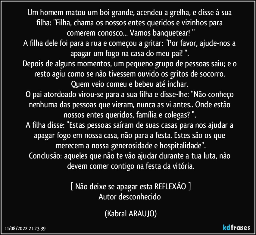 Um homem matou um boi grande, acendeu a grelha, e disse à sua filha: "Filha, chama os nossos entes queridos e vizinhos para comerem conosco... Vamos banquetear! "
A filha dele foi para a rua e começou a gritar: "Por favor, ajude-nos a apagar um fogo na casa do meu pai! ". 
Depois de alguns momentos, um pequeno grupo de pessoas saiu; e o resto agiu como se não tivessem ouvido os gritos de socorro. 
Quem veio comeu e bebeu até inchar. 
O pai atordoado virou-se para a sua filha e disse-lhe: "Não conheço nenhuma das pessoas que vieram, nunca as vi antes.. Onde estão nossos entes queridos, família e colegas? ". 
A filha disse: "Estas pessoas saíram de suas casas para nos ajudar a apagar fogo em nossa casa, não para a festa. Estes são os que merecem a nossa generosidade e hospitalidade".
Conclusão: aqueles que não te vão ajudar durante a tua luta, não devem comer contigo na festa da vitória.

[ Não deixe se apagar esta REFLEXÃO ]
Autor desconhecido (KABRAL ARAUJO)