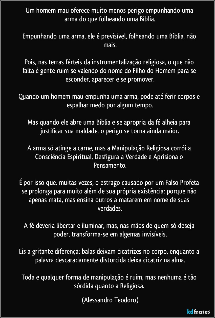 Um homem mau oferece muito menos perigo empunhando uma arma do que folheando uma Bíblia.
Empunhando uma arma, ele é previsível, folheando uma Bíblia, não mais.
Pois, nas terras férteis da instrumentalização religiosa, o que não falta é gente ruim se valendo do nome do Filho do Homem para se esconder, aparecer e se promover.
Quando um homem mau empunha uma arma, pode até ferir corpos e espalhar medo por algum tempo.
Mas quando ele abre uma Bíblia e se apropria da fé alheia para justificar sua maldade, o perigo se torna ainda maior.
A arma só atinge a carne, mas a Manipulação Religiosa corrói a Consciência Espiritual, Desfigura a Verdade e Aprisiona o Pensamento.
É por isso que, muitas vezes, o estrago causado por um Falso Profeta se prolonga para muito além de sua própria existência: porque não apenas mata, mas ensina outros a matarem em nome de suas verdades.
A fé deveria libertar e iluminar, mas, nas mãos de quem só deseja poder, transforma-se em algemas invisíveis.
Eis a gritante diferença: balas deixam cicatrizes no corpo, enquanto a palavra descaradamente distorcida deixa cicatriz na alma.
Toda e qualquer forma de manipulação é ruim, mas nenhuma é tão sórdida quanto a Religiosa. (Alessandro Teodoro)