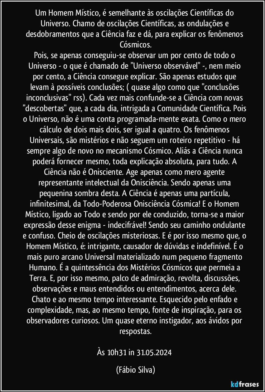 Um Homem Místico, é semelhante às oscilações Científicas do Universo. Chamo de oscilações Científicas, as ondulações e desdobramentos que a Ciência faz e dá, para explicar os fenômenos Cósmicos.
Pois, se apenas  conseguiu-se  observar um por cento de todo o Universo - o que é  chamado  de "Universo observável" -, nem meio por cento, a Ciência consegue explicar. São apenas estudos que levam à possíveis conclusões; ( quase algo como que "conclusões inconclusivas" rss). Cada vez mais confunde-se a Ciência com novas "descobertas" que, a cada dia, intrigada a Comunidade Científica. Pois o Universo, não é uma conta programada-mente exata. Como o mero cálculo de dois mais dois, ser igual a quatro. Os fenômenos Universais, são mistérios e não seguem um roteiro repetitivo - há sempre algo de novo no mecanismo Cósmico. Aliás a Ciência nunca poderá fornecer mesmo, toda explicação absoluta, para tudo. A Ciência não é Onisciente. Age  apenas como mero agente representante intelectual da Onisciência. Sendo apenas uma pequenina sombra desta. A Ciência é apenas uma partícula, infinitesimal, da Todo-Poderosa Onisciência Cósmica! E o Homem Místico, ligado ao Todo e sendo por ele conduzido, torna-se a maior expressão desse enigma - indecifrável! Sendo seu caminho ondulante e confuso. Cheio de oscilações misteriosas. E é por isso mesmo que, o Homem Místico, é:  intrigante, causador de dúvidas e indefinível. É o mais puro arcano Universal materializado num pequeno fragmento Humano. É a quintessência dos Mistérios Cósmicos que permeia a Terra. E, por isso mesmo, palco de admiração, revolta, discussões, observações e maus entendidos ou entendimentos, acerca dele. Chato e ao mesmo tempo interessante. Esquecido pelo enfado e complexidade, mas, ao mesmo tempo, fonte de inspiração, para os observadores curiosos. Um  quase eterno instigador, aos ávidos por respostas.

Às 10h31 in 31.05.2024 (Fábio Silva)