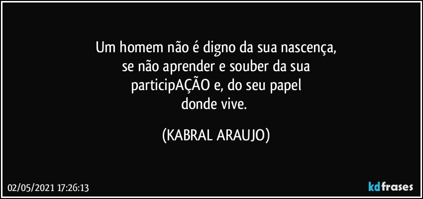 Um homem não é digno da sua nascença,
se não aprender e souber da sua
participAÇÃO e, do seu papel
donde vive. (KABRAL ARAUJO)