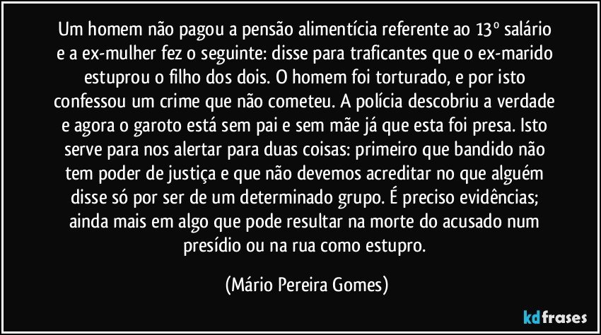 Um homem não pagou a pensão alimentícia referente ao 13º salário e a ex-mulher fez o seguinte: disse para traficantes que o ex-marido estuprou o filho dos dois. O homem foi torturado, e por isto confessou um crime que não cometeu. A polícia descobriu a verdade e agora o garoto está sem pai e sem mãe já que esta foi presa. Isto serve para nos alertar para duas coisas: primeiro que bandido não tem poder de justiça e que não devemos acreditar no que alguém disse só por ser de um determinado grupo. É preciso evidências; ainda mais em algo que pode resultar na morte do acusado num presídio ou na rua como estupro. (Mário Pereira Gomes)