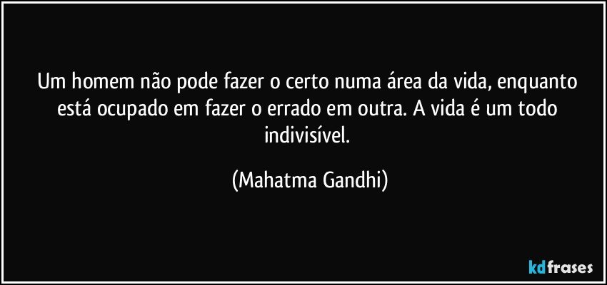 Um homem não pode fazer o certo numa área da vida, enquanto está ocupado em fazer o errado em outra. A vida é um todo indivisível. (Mahatma Gandhi)