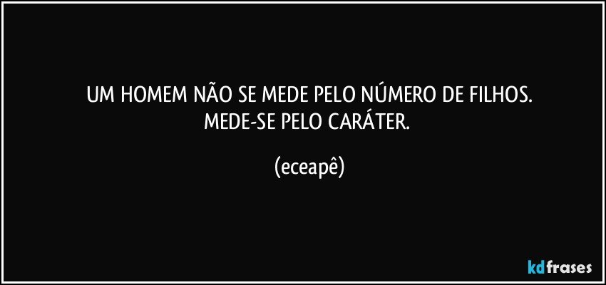 UM HOMEM NÃO SE MEDE PELO NÚMERO DE FILHOS.
MEDE-SE PELO CARÁTER. (eceapê)