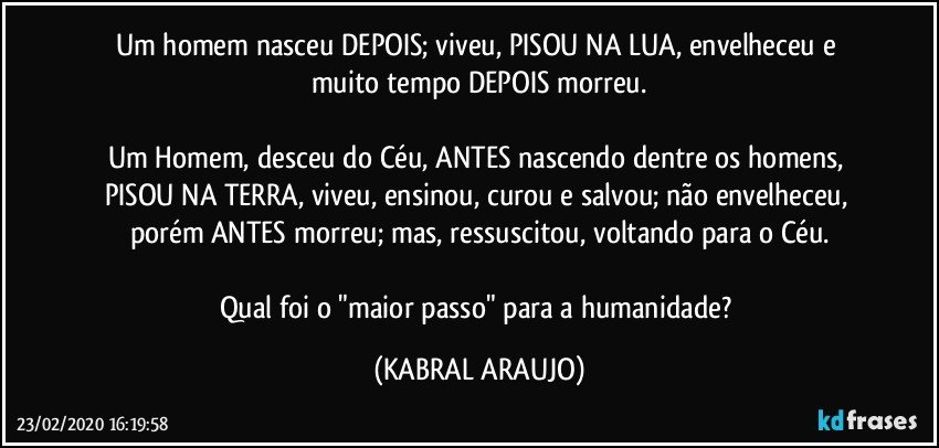 Um homem nasceu DEPOIS; viveu, PISOU NA LUA, envelheceu e muito tempo DEPOIS morreu.

Um Homem, desceu do Céu, ANTES nascendo dentre os homens, PISOU NA TERRA, viveu, ensinou, curou e salvou; não envelheceu, porém ANTES morreu; mas, ressuscitou, voltando para o Céu.

Qual foi o "maior passo" para a humanidade? (KABRAL ARAUJO)