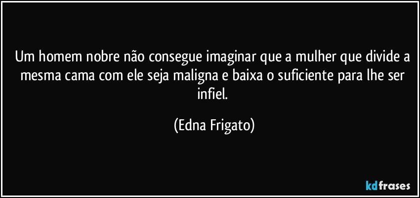 Um homem nobre não consegue imaginar que a mulher que divide a mesma cama com ele seja maligna e baixa o suficiente para lhe ser infiel. (Edna Frigato)