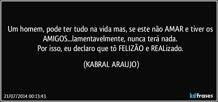 Um homem, pode ter tudo na vida mas, se este não AMAR e tiver os AMIGOS...lamentavelmente, nunca terá nada. 
Por isso, eu declaro que tô FELIZÃO e REALizado. (KABRAL ARAUJO)