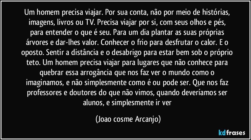 Um homem precisa viajar. Por sua conta, não por meio de histórias, imagens, livros ou TV. Precisa viajar por si, com seus olhos e pés, para entender o que é seu. Para um dia plantar as suas próprias árvores e dar-lhes valor. Conhecer o frio para desfrutar o calor. E o oposto. Sentir a distância e o desabrigo para estar bem sob o próprio teto. Um homem precisa viajar para lugares que não conhece para quebrar essa arrogância que nos faz ver o mundo como o imaginamos, e não simplesmente como é ou pode ser. Que nos faz professores e doutores do que não vimos, quando deveríamos ser alunos, e simplesmente ir ver (Joao cosme Arcanjo)