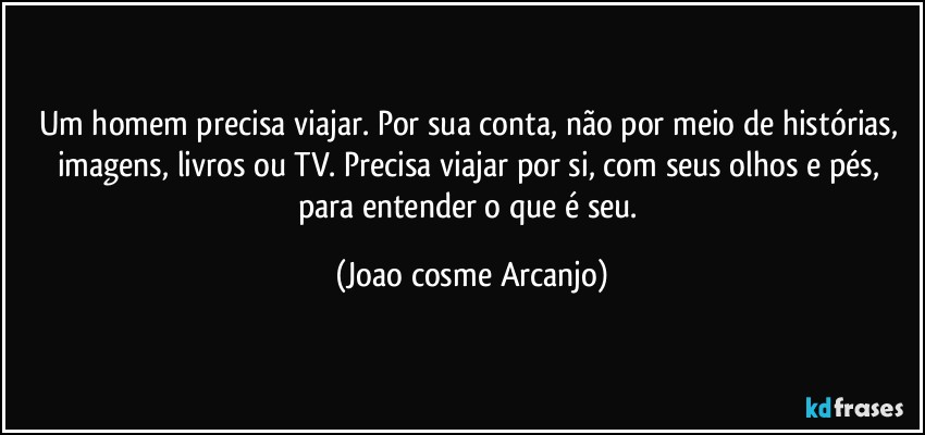 Um homem precisa viajar. Por sua conta, não por meio de histórias, imagens, livros ou TV. Precisa viajar por si, com seus olhos e pés, para entender o que é seu. (Joao cosme Arcanjo)