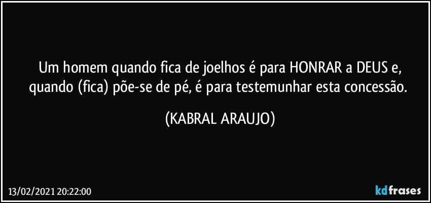 Um homem quando fica de joelhos é para HONRAR a DEUS e,
quando (fica) põe-se de pé, é para testemunhar esta concessão. (KABRAL ARAUJO)