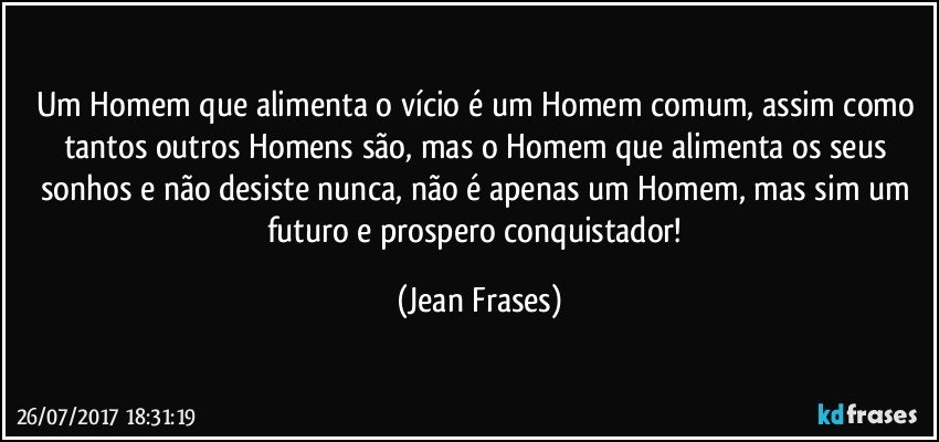 Um Homem que alimenta o vício é um Homem comum, assim como tantos outros Homens são, mas o Homem que alimenta os seus sonhos e não desiste nunca, não é apenas um Homem, mas sim um futuro e prospero conquistador! (Jean Frases)