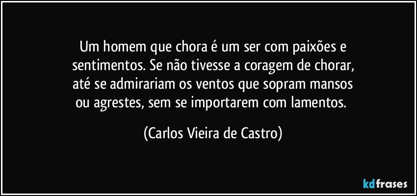 Um homem que chora é um ser com paixões e
sentimentos. Se não tivesse a coragem de chorar,
até se admirariam os ventos que sopram mansos
ou agrestes, sem se importarem com lamentos. (Carlos Vieira de Castro)