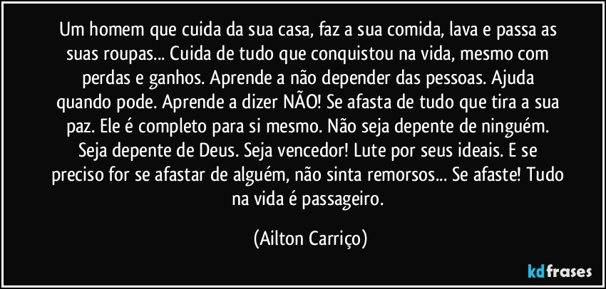 Um homem que cuida da sua casa, faz a sua comida, lava e passa as suas roupas... Cuida de tudo que conquistou na vida, mesmo com perdas e ganhos. Aprende a não depender das pessoas. Ajuda quando pode. Aprende a dizer NÃO! Se afasta  de tudo que tira a sua paz. Ele  é completo para si mesmo. Não seja depente de ninguém. Seja depente de Deus. Seja vencedor! Lute por seus ideais. E se preciso for se afastar de alguém, não sinta remorsos... Se afaste! Tudo na vida é passageiro. (Ailton Carriço)