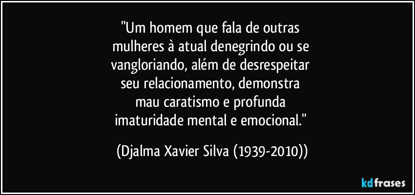 "Um homem que fala de outras 
mulheres à atual denegrindo ou se 
vangloriando, além de desrespeitar 
seu relacionamento, demonstra 
mau caratismo e profunda 
imaturidade mental e emocional." (Djalma Xavier Silva (1939-2010))