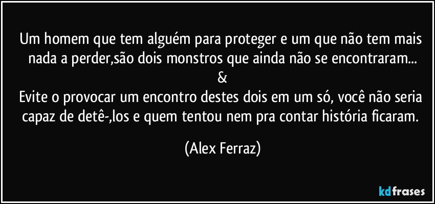 Um homem que tem alguém para proteger e um que não tem mais nada a perder,são dois monstros que ainda não se encontraram...
&
Evite o provocar um encontro destes dois em um só, você não seria capaz de detê-,los e quem tentou nem pra contar história ficaram. (Alex Ferraz)