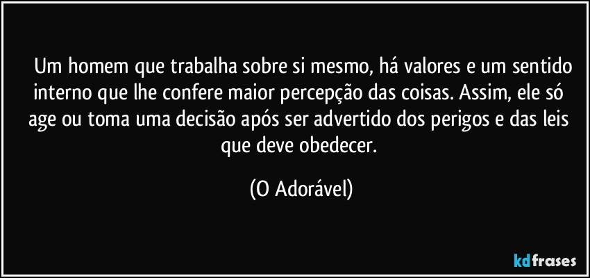 ⁠ Um homem que trabalha sobre si mesmo, há valores e um sentido interno que lhe confere maior percepção das coisas. Assim, ele só age ou toma uma decisão após ser advertido dos perigos e das leis que deve obedecer. (O Adorável)