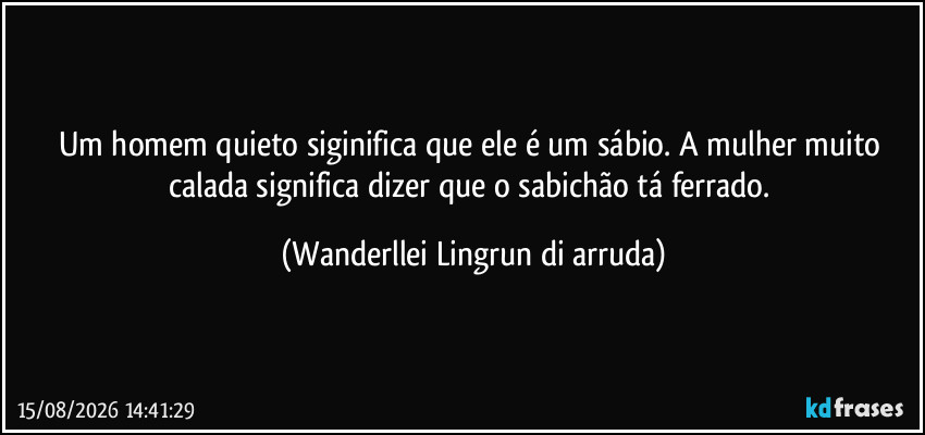 Um homem quieto siginifica que ele é um sábio. A mulher muito calada significa dizer que o sabichão tá ferrado. (Wanderllei Lingrun di arruda)