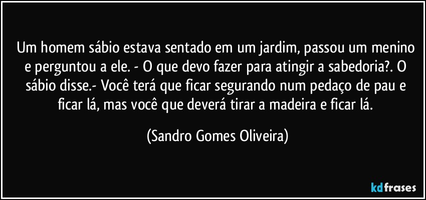 Um homem sábio estava sentado em um jardim, passou um menino e perguntou a ele. - O que devo fazer para atingir a sabedoria?. O sábio disse.- Você terá que ficar segurando num pedaço de pau e ficar lá, mas você que deverá tirar a madeira e ficar lá. (Sandro Gomes Oliveira)