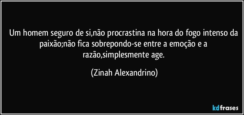 Um homem seguro de si,não procrastina na hora do fogo intenso da paixão;não fica sobrepondo-se entre a emoção e a razão,simplesmente age. (Zinah Alexandrino)