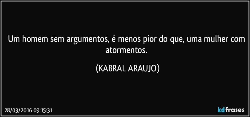 Um homem sem argumentos, é menos pior do que, uma mulher com atormentos. (KABRAL ARAUJO)