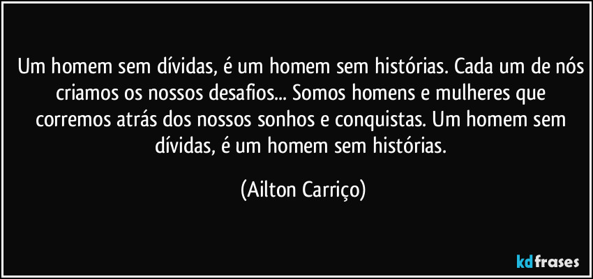 Um homem sem dívidas, é um homem sem histórias. Cada um de nós criamos os nossos desafios... Somos homens e mulheres que corremos atrás dos nossos sonhos e conquistas. Um homem sem dívidas, é um homem sem histórias. (Ailton Carriço)