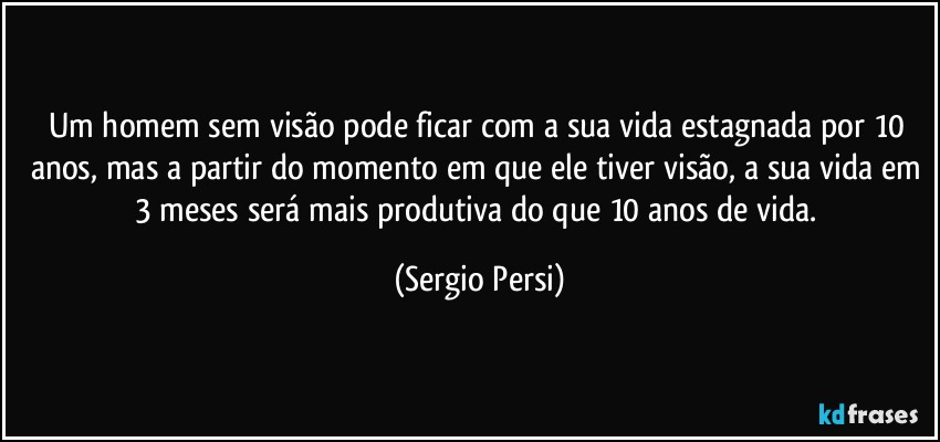 Um homem sem visão pode ficar com a sua vida estagnada por 10 anos, mas a partir do momento em que ele tiver visão, a sua vida em 3 meses será mais produtiva do que 10 anos de vida. (Sergio Persi)