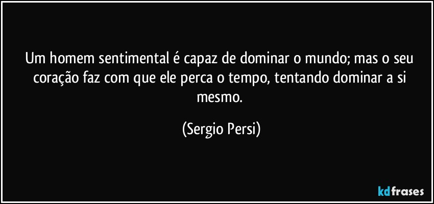 Um homem sentimental é capaz de dominar o mundo;  mas o seu coração faz com que ele perca o tempo, tentando dominar a si mesmo. (Sergio Persi)