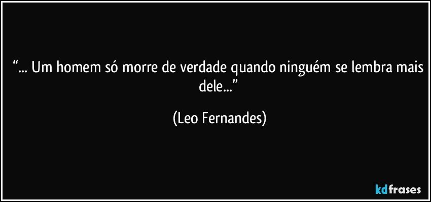 “... Um homem só morre de verdade quando ninguém se lembra mais dele...” (Leo Fernandes)