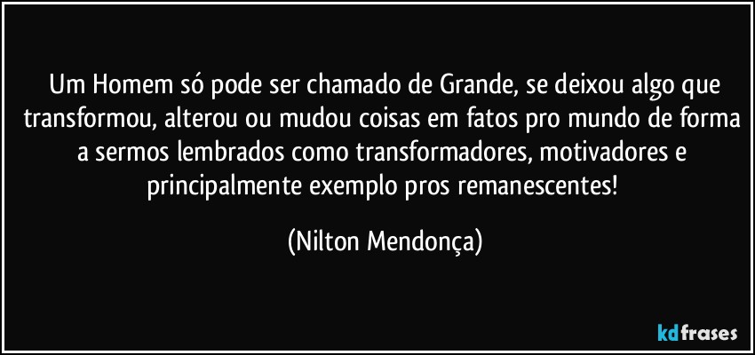 ⁠Um Homem só pode ser chamado de Grande, se deixou algo que transformou, alterou ou mudou coisas em fatos pro mundo de forma a sermos lembrados como transformadores, motivadores e principalmente exemplo pros remanescentes! (Nilton Mendonça)