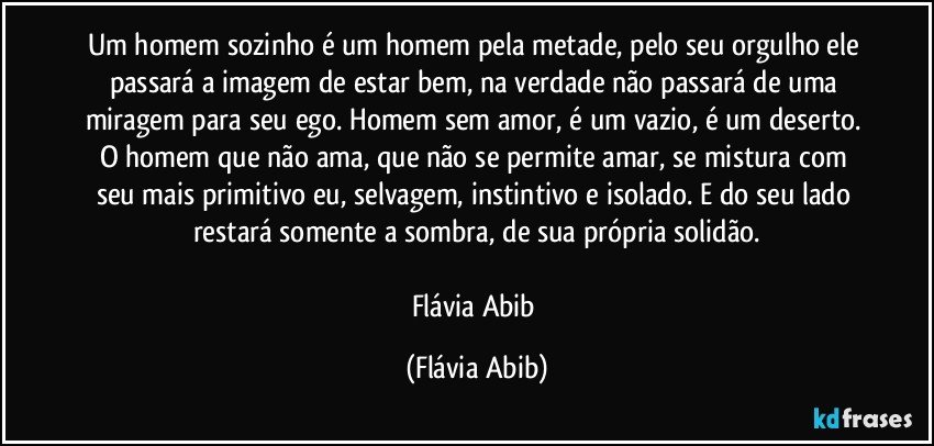 Um homem sozinho é um homem pela metade, pelo seu orgulho ele passará a imagem de estar bem, na verdade não passará de uma miragem para seu ego. Homem sem amor, é um vazio, é um deserto. O homem que não ama, que não se permite amar, se mistura com seu mais primitivo eu, selvagem, instintivo e isolado. E do seu lado restará somente a sombra, de sua própria solidão.

Flávia Abib (Flávia Abib)