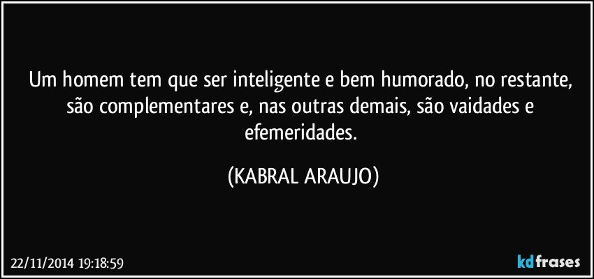 Um homem tem que ser inteligente e bem humorado, no restante, são complementares e, nas outras demais, são vaidades e efemeridades. (KABRAL ARAUJO)