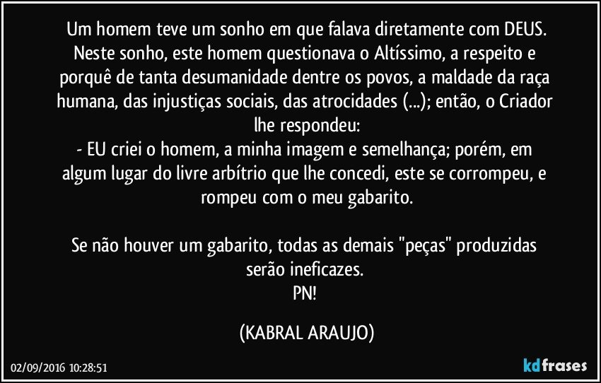 Um homem teve um sonho em que falava diretamente com DEUS.
Neste sonho, este homem questionava o Altíssimo, a respeito e porquê de tanta desumanidade dentre os povos, a maldade da raça humana, das injustiças sociais, das atrocidades (...); então,  o Criador lhe respondeu:
- EU criei o homem, a minha imagem e semelhança; porém, em algum lugar do livre arbítrio que lhe concedi, este se corrompeu, e rompeu com o meu gabarito.

Se não houver um gabarito, todas as demais "peças" produzidas serão ineficazes. 
PN! (KABRAL ARAUJO)