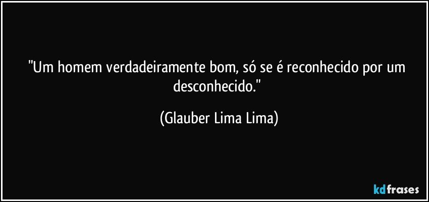 "Um homem verdadeiramente bom, só se é reconhecido por um desconhecido." (Glauber Lima Lima)