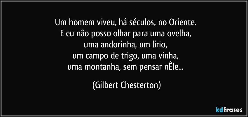 Um homem viveu, há séculos, no Oriente. 
E eu não posso olhar para uma ovelha, 
uma andorinha, um lírio, 
um campo de trigo, uma vinha, 
uma montanha, sem pensar nÊle... (Gilbert Chesterton)