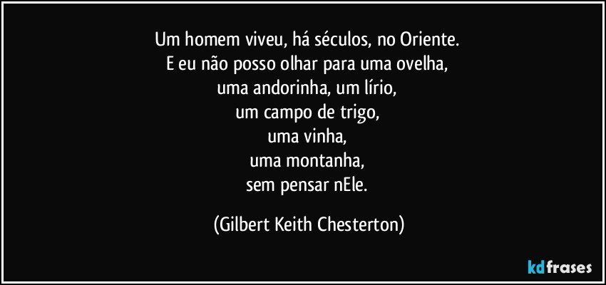 Um homem viveu, há séculos, no Oriente. 
E eu não posso olhar para uma ovelha, 
uma andorinha, um lírio, 
um campo de trigo, 
uma vinha, 
uma montanha, 
sem pensar nEle. (Gilbert Keith Chesterton)