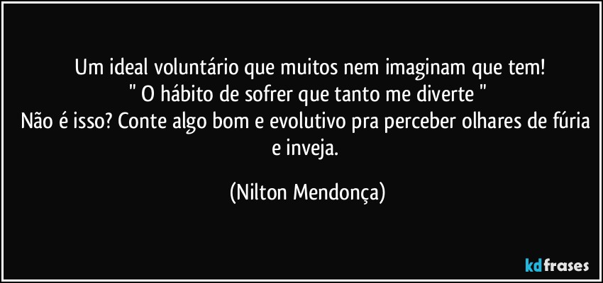 ⁠Um ideal voluntário que muitos nem imaginam que tem!
" O hábito de sofrer que tanto me diverte "
Não é isso? Conte algo bom e evolutivo pra perceber olhares de fúria e inveja. (Nilton Mendonça)