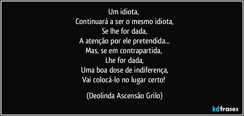 Um idiota, 
Continuará a ser o mesmo idiota,
Se lhe for dada,
A atenção por ele pretendida...
Mas, se em contrapartida, 
Lhe for dada,
Uma boa dose de indiferença,
Vai colocá-lo no lugar certo! (Deolinda Ascensão Grilo)