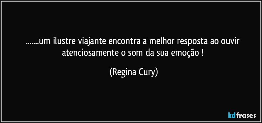 ...um  ilustre   viajante encontra  a melhor resposta  ao ouvir atenciosamente   o  som  da   sua  emoção ! (Regina Cury)