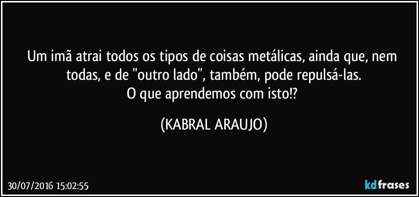 Um imã atrai todos os tipos de coisas metálicas, ainda que, nem todas, e de "outro lado", também,  pode repulsá-las.
O que aprendemos com isto!? (KABRAL ARAUJO)