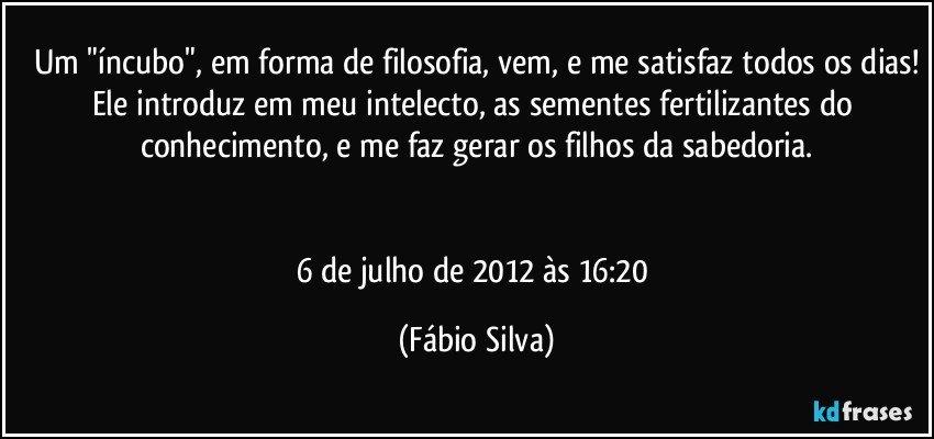 Um "íncubo", em forma de filosofia, vem, e me satisfaz todos os dias!
Ele introduz em meu intelecto, as sementes fertilizantes do conhecimento, e me faz gerar os filhos da sabedoria.


6 de julho de 2012 às 16:20 (Fábio Silva)