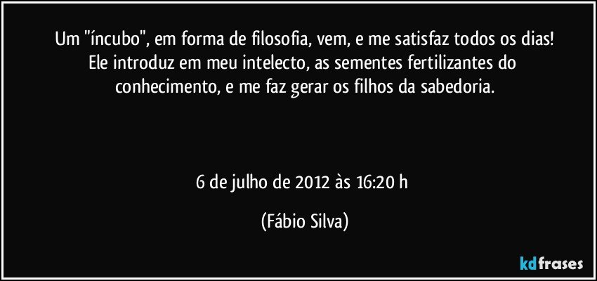 Um "íncubo", em forma de filosofia, vem, e me satisfaz todos os dias!
Ele introduz em meu intelecto, as sementes fertilizantes do conhecimento, e me faz gerar os filhos da sabedoria.



6 de julho de 2012 às 16:20 h (Fábio Silva)