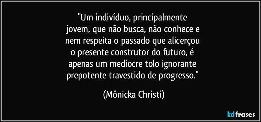 "Um indivíduo,  principalmente 
jovem, que não busca, não conhece e
nem respeita o passado que alicerçou 
o presente construtor do futuro, é 
apenas um medíocre tolo ignorante 
prepotente travestido de progresso." (Mônicka Christi)