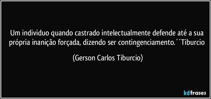 Um individuo quando castrado intelectualmente defende até a sua própria inanição forçada, dizendo ser contingenciamento.´´Tiburcio (Gerson Carlos Tiburcio)