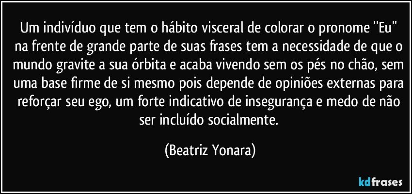 Um indivíduo que tem o hábito visceral de colorar o pronome ''Eu'' na frente de grande parte de suas frases tem a necessidade de que o mundo gravite a sua órbita e acaba vivendo sem os pés no chão, sem uma base firme de si mesmo pois depende de opiniões externas para reforçar seu ego, um forte indicativo de insegurança e medo de não ser incluído socialmente. (Beatriz Yonara)