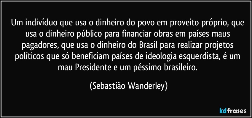 Um indivíduo que usa o dinheiro do povo em proveito próprio, que usa o dinheiro público para financiar obras em países maus pagadores, que usa o dinheiro do Brasil para realizar projetos políticos que só beneficiam países de ideologia esquerdista, é um mau Presidente e um péssimo brasileiro. (Sebastião Wanderley)