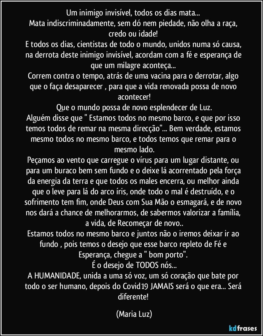 Um inimigo invisível, todos os dias mata... 
Mata indiscriminadamente, sem dó nem piedade, não olha a raça, credo ou idade! 
E todos os dias, cientistas de todo o mundo, unidos numa só causa, na derrota deste inimigo invisível, acordam com a fé e esperança de que um milagre aconteça... 
Correm contra o tempo, atrás de uma vacina para o derrotar, algo que o faça desaparecer , para que a vida renovada possa de novo acontecer!
Que o mundo possa de novo esplendecer de Luz.
Alguém disse que " Estamos todos no mesmo barco, e que por isso temos todos de remar na mesma direcção"... Bem verdade, estamos mesmo todos no mesmo barco, e todos temos que remar para o mesmo lado.
Peçamos ao vento que carregue o vírus para um lugar distante, ou para um buraco bem sem fundo e o deixe lá acorrentado pela força da energia da terra  e que todos os males encerra, ou melhor ainda que o leve para lá do arco íris, onde todo o mal é destruído, e o sofrimento tem fim, onde Deus com Sua Mão o esmagará, e de novo nos dará a chance de melhorarmos, de sabermos valorizar a família,  a vida, de Recomeçar de novo..
Estamos todos no mesmo barco e juntos não o iremos deixar ir ao fundo , pois temos o desejo que esse  barco repleto de Fé e Esperança, chegue a " bom porto". 
É o desejo de TODOS nós...
A HUMANIDADE, unida a uma só voz, um só coração que bate por todo o ser humano, depois do Covid19 JAMAIS será o que era... Será diferente! (Maria Luz)