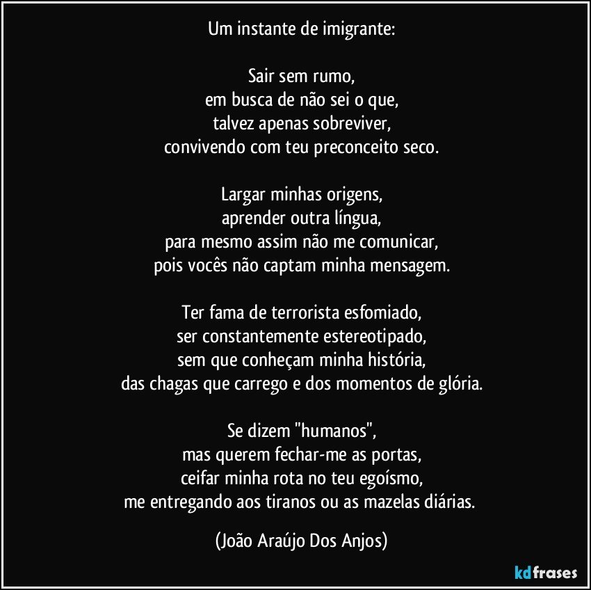 Um instante de imigrante:

Sair sem rumo,
em busca de não sei o que,
talvez apenas sobreviver,
convivendo com teu preconceito seco.

Largar minhas origens,
aprender outra língua,
para mesmo assim não me comunicar,
pois vocês não captam minha mensagem.

Ter fama de terrorista esfomiado,
ser constantemente estereotipado,
sem que conheçam minha história,
das chagas que carrego e dos momentos de glória.

Se dizem "humanos",
mas querem fechar-me as portas,
ceifar minha rota no teu egoísmo,
me entregando aos tiranos ou as mazelas diárias. (João Araújo Dos Anjos)