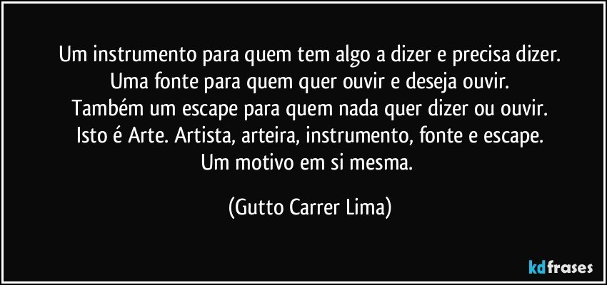 Um instrumento para quem tem algo a dizer e precisa dizer.
Uma fonte para quem quer ouvir e deseja ouvir.
Também um escape para quem nada quer dizer ou ouvir.
Isto é Arte. Artista, arteira, instrumento, fonte e escape.
Um motivo em si mesma. (Gutto Carrer Lima)